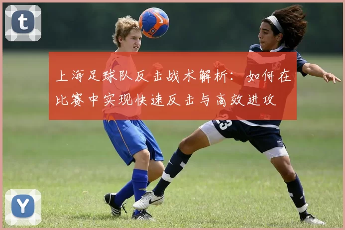 上海足球队反击战术解析：如何在比赛中实现快速反击与高效进攻
