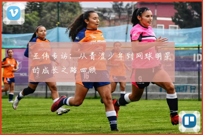 王伟专访：从青涩少年到网球明星的成长之路回顾