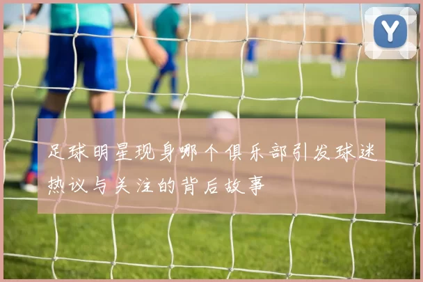 足球明星现身哪个俱乐部引发球迷热议与关注的背后故事