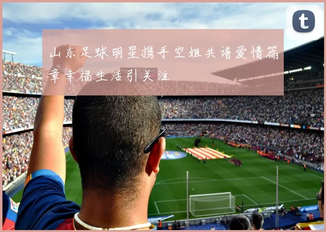 山东足球明星携手空姐共谱爱情篇章幸福生活引关注