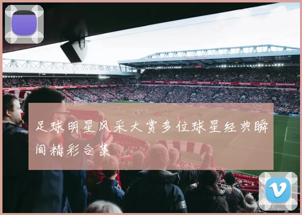 足球明星风采大赏多位球星经典瞬间精彩合集