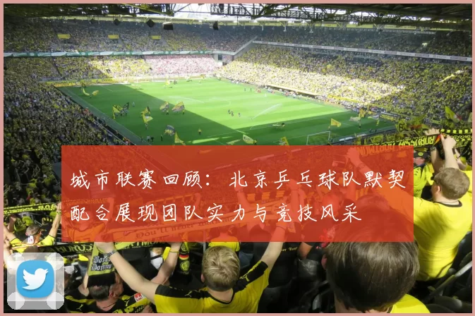 城市联赛回顾：北京乒乓球队默契配合展现团队实力与竞技风采